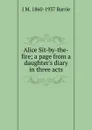 Alice Sit-by-the-fire; a page from a daughter.s diary in three acts - J. M. Barrie