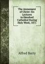 The Atonement of Christ: Six Lectures in Hereford Cathedral During Holy Week, 1871 - Alfred Barry