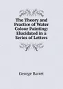 The Theory and Practice of Water Colour Painting: Elucidated in a Series of Letters - George Barret