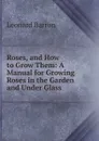 Roses, and How to Grow Them: A Manual for Growing Roses in the Garden and Under Glass . - Leonard Barron