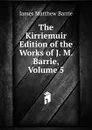 The Kirriemuir Edition of the Works of J. M. Barrie, Volume 5 - J. M. Barrie