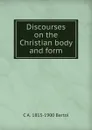 Discourses on the Christian body and form - C A. 1813-1900 Bartol