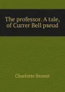 The professor. A tale, of Currer Bell pseud. - Charlotte Brontë