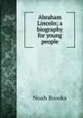 Abraham Lincoln; a biography for young people - Noah Brooks