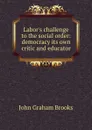 Labor.s challenge to the social order: democracy its own critic and educator - John Graham Brooks