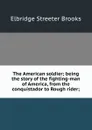 The American soldier; being the story of the fighting-man of America, from the conquistador to Rough rider; - Elbridge Streeter Brooks
