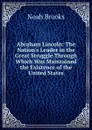 Abraham Lincoln: The Nation.s Leader in the Great Struggle Through Which Was Maintained the Existence of the United States - Noah Brooks