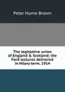 The legislative union of England . Scotland; the Ford lectures delivered in Hilary term, 1914 - Peter Hume Brown