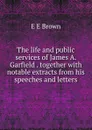 The life and public services of James A. Garfield . together with notable extracts from his speeches and letters - E E Brown