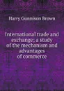 International trade and exchange; a study of the mechanism and advantages of commerce - Harry Gunnison Brown