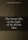 The home life, in the light of its divine idea - James Baldwin Brown