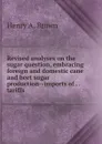 Revised analyses on the sugar question, embracing foreign and domestic cane and beet sugar production--imports of . . tariffs . - Henry A. Brown