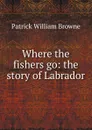 Where the fishers go: the story of Labrador - Patrick William Browne