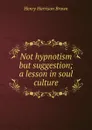 Not hypnotism but suggestion; a lesson in soul culture - Henry Harrison Brown