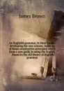 An Englishh grammar, in three books; developing the new science, made up of those constructive principles which form a sure guide in using the English . found in the old theory of English grammar - James Brown