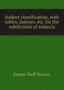 Subject classification, with tables, indexes, etc. for the subdivision of subjects - James Duff Brown