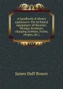 A handbook of library appliances: the technical equipment of libraries: fittings, furniture, charging systems, forms, recipes, .c.; - James Duff Brown