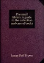 The small library. A guide to the collection and care of books - James Duff Brown