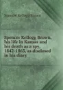 Spencer Kellogg Brown, his life in Kansas and his death as a spy, 1842-1863, as disclosed in his diary - Spencer Kellogg Brown