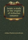 Iwain; a study in the origins of Arthurian romance - Arthur Charles Lewis Brown