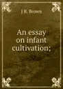 An essay on infant cultivation; - J R. Brown