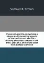 Views on Lake Erie, comprising a minute and interesting account of the conflict on Lake Erie - military anecdotes - abuses in the army - plan of a . of the lake coast from Buffalo to Detroit - Samuel R. Brown