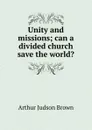 Unity and missions; can a divided church save the world. - Arthur Judson Brown