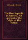 The First Republic in America: An Account of the Origin of This Nation - Alexander Brown
