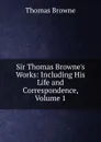 Sir Thomas Browne.s Works: Including His Life and Correspondence, Volume 1 - Thomas Brown