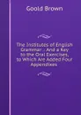 The Institutes of English Grammar .: And a Key to the Oral Exercises, to Which Are Added Four Appendixes . - Goold Brown