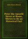 Peter the Apostle Never at Rome, Shewn to Be an Historical Fact - John Henry Brown