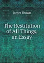 The Restitution of All Things, an Essay - James Brown