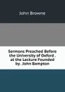 Sermons Preached Before the University of Oxford . at the Lecture Founded by . John Bampton - John Browne