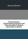 Some Account of Itinerating Libraries and Their Founder S. Brown, by His Son, S. Brown. - Samuel Brown