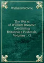 The Works of William Browne: Containing Britannia.s Pastorals, Volumes 1-3 - William Browne