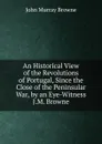 An Historical View of the Revolutions of Portugal, Since the Close of the Peninsular War, by an Eye-Witness J.M. Browne. - John Murray Browne