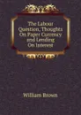 The Labour Question, Thoughts On Paper Currency and Lending On Interest - William Brown