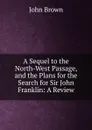 A Sequel to the North-West Passage, and the Plans for the Search for Sir John Franklin: A Review - John Brown