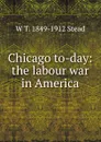 Chicago to-day: the labour war in America - W T. 1849-1912 Stead
