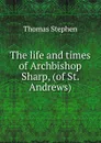 The life and times of Archbishop Sharp, (of St. Andrews) - Thomas Stephen