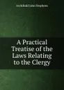 A Practical Treatise of the Laws Relating to the Clergy - Archibald John Stephens