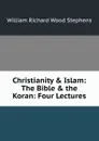 Christianity . Islam: The Bible . the Koran: Four Lectures - William Richard Wood Stephens