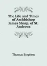 The Life and Times of Archbishop James Sharp, of St. Andrews - Thomas Stephen