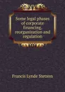 Some legal phases of corporate financing, reorganization and regulation - Francis Lynde Stetson