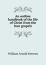 An outline handbook of the life of Christ from the four gospels - William Arnold Stevens