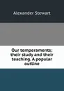 Our temperaments: their study and their teaching. A popular outline - Alexander Stewart