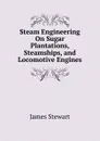Steam Engineering On Sugar Plantations, Steamships, and Locomotive Engines - James Stewart