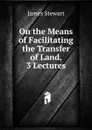 On the Means of Facilitating the Transfer of Land, 3 Lectures - James Stewart