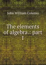 The elements of algebra.: part I - John William Colenso