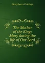 The Mother of the King: Mary during the life of Our Lord - Henry James Coleridge
